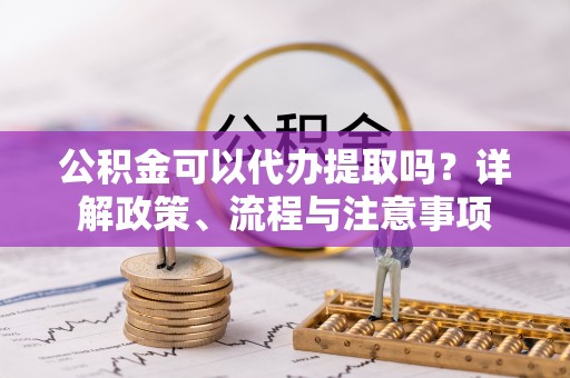 阳谷公积金可以代办提取吗？详解政策、流程与注意事项