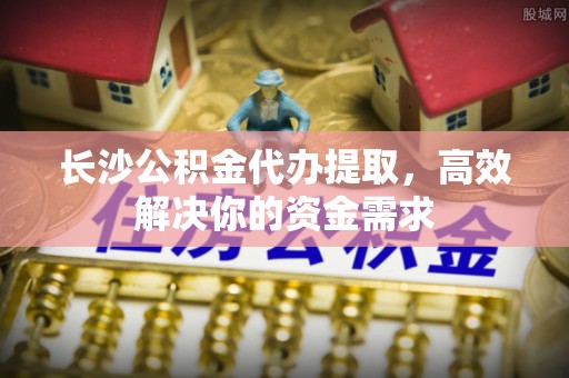 阳谷长沙公积金代办提取，高效解决你的资金需求