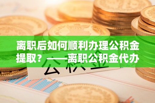 阳谷离职后如何顺利办理公积金提取？——离职公积金代办提取全攻略