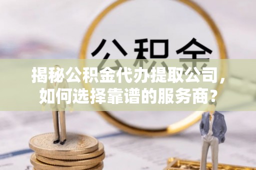 阳谷揭秘公积金代办提取公司，如何选择靠谱的服务商？