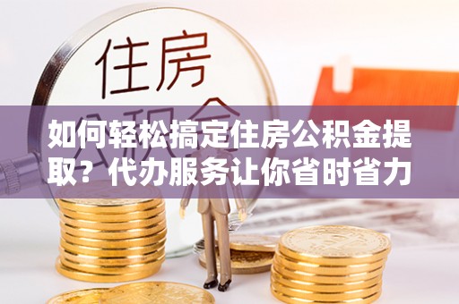 阳谷如何轻松搞定住房公积金提取？代办服务让你省时省力