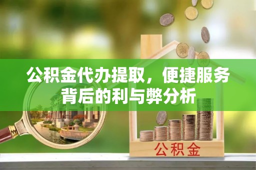 阳谷公积金代办提取，便捷服务背后的利与弊分析