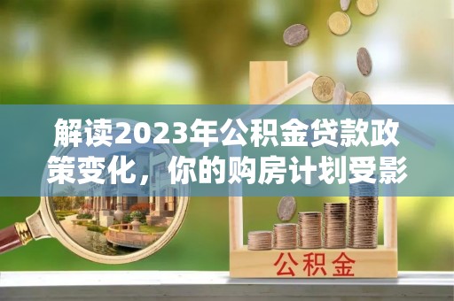 阳谷解读2023年公积金贷款政策变化，你的购房计划受影响了吗？