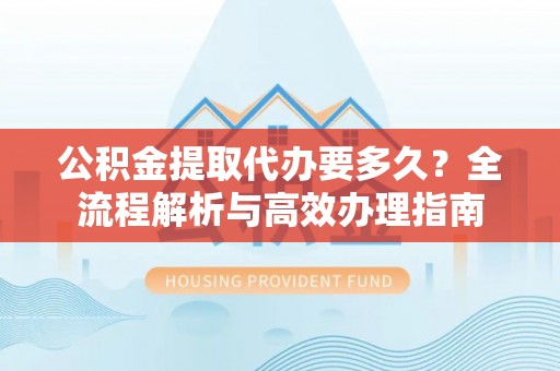 阳谷公积金提取代办要多久？全流程解析与高效办理指南