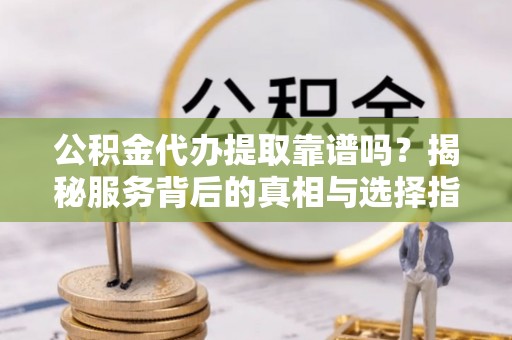 阳谷公积金代办提取靠谱吗？揭秘服务背后的真相与选择指南