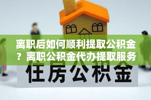 阳谷离职后如何顺利提取公积金？离职公积金代办提取服务助力无忧办理