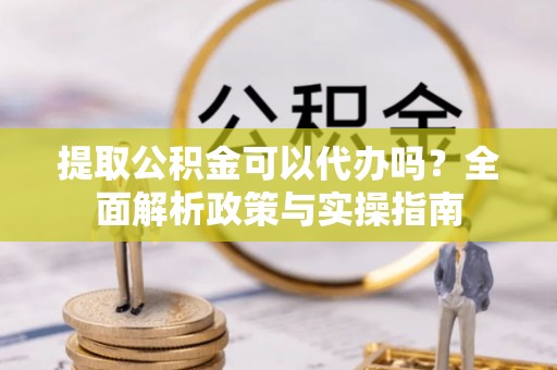 阳谷提取公积金可以代办吗？全面解析政策与实操指南