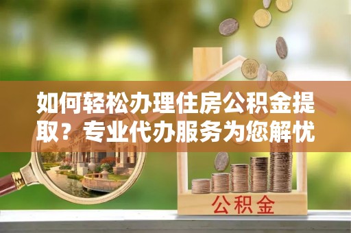 阳谷如何轻松办理住房公积金提取？专业代办服务为您解忧