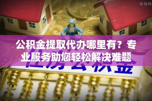 阳谷公积金提取代办哪里有？专业服务助您轻松解决难题