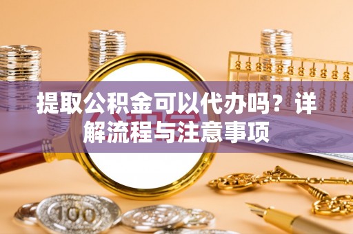 阳谷提取公积金可以代办吗？详解流程与注意事项