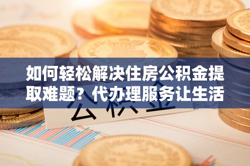阳谷如何轻松解决住房公积金提取难题？代办理服务让生活更简单