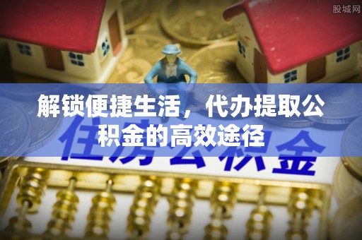 阳谷解锁便捷生活，代办提取公积金的高效途径