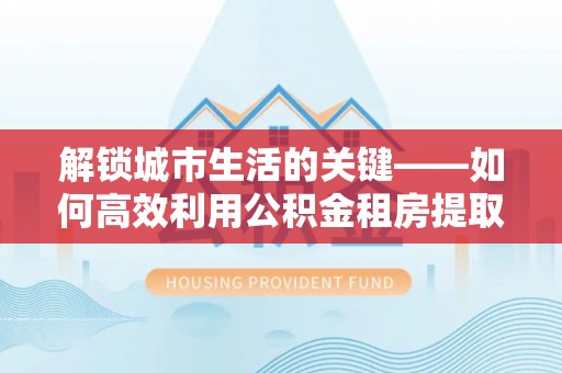 阳谷解锁城市生活的关键——如何高效利用公积金租房提取实现居住自由