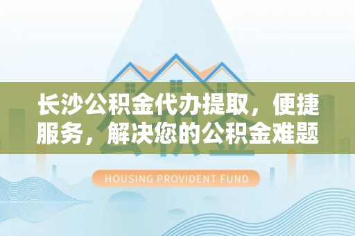 阳谷长沙公积金代办提取，便捷服务，解决您的公积金难题