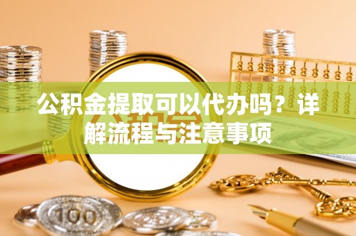 阳谷公积金提取可以代办吗？详解流程与注意事项
