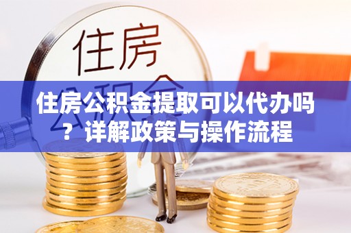 阳谷住房公积金提取可以代办吗？详解政策与操作流程