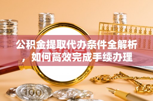 阳谷公积金提取代办条件全解析，如何高效完成手续办理