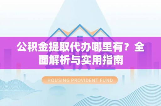 阳谷公积金提取代办哪里有？全面解析与实用指南