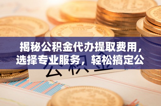 阳谷揭秘公积金代办提取费用，选择专业服务，轻松搞定公积金提取