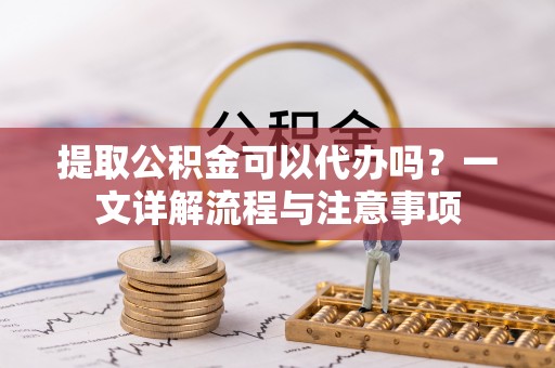 阳谷提取公积金可以代办吗？一文详解流程与注意事项
