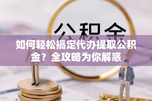 阳谷如何轻松搞定代办提取公积金？全攻略为你解惑