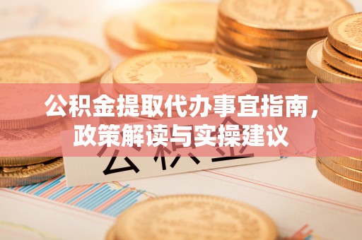 阳谷公积金提取代办事宜指南，政策解读与实操建议