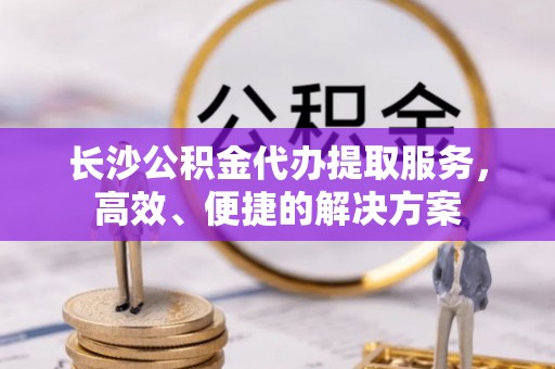 阳谷长沙公积金代办提取服务，高效、便捷的解决方案