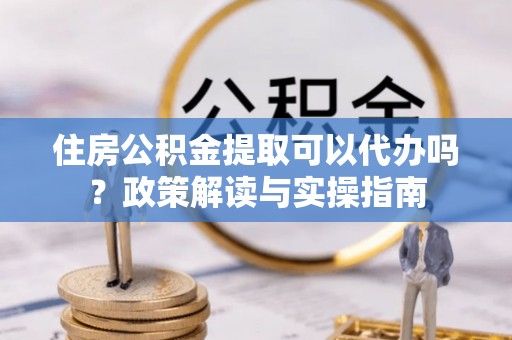 阳谷住房公积金提取可以代办吗？政策解读与实操指南