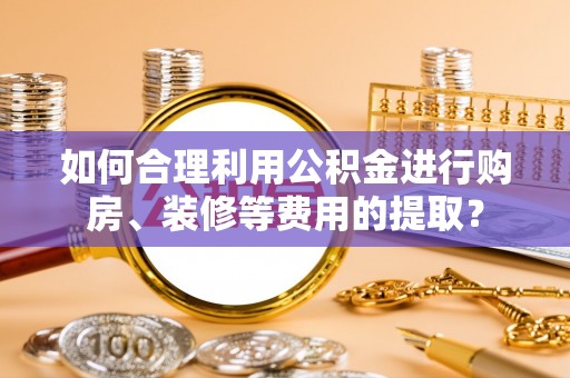 阳谷如何合理利用公积金进行购房、装修等费用的提取？