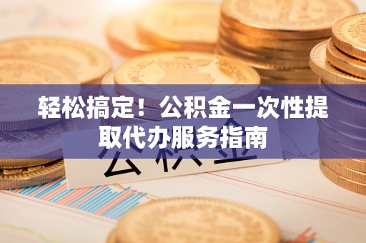 阳谷轻松搞定！公积金一次性提取代办服务指南