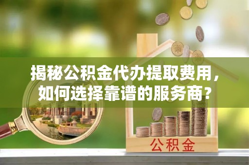 阳谷揭秘公积金代办提取费用，如何选择靠谱的服务商？