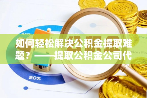 阳谷如何轻松解决公积金提取难题？——提取公积金公司代办服务解析