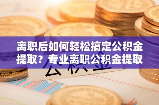 阳谷离职后如何轻松搞定公积金提取？专业离职公积金提取代办服务助你一臂之力