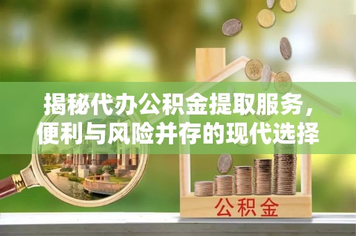 阳谷揭秘代办公积金提取服务，便利与风险并存的现代选择