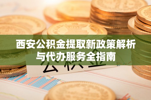 阳谷西安公积金提取新政策解析与代办服务全指南