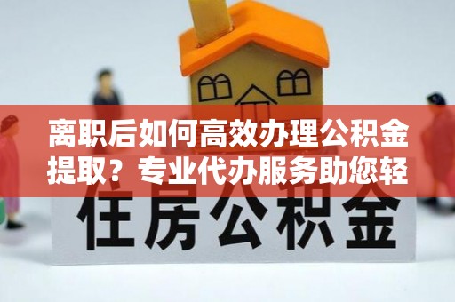 阳谷离职后如何高效办理公积金提取？专业代办服务助您轻松搞定