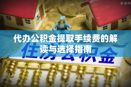 阳谷代办公积金提取手续费的解读与选择指南
