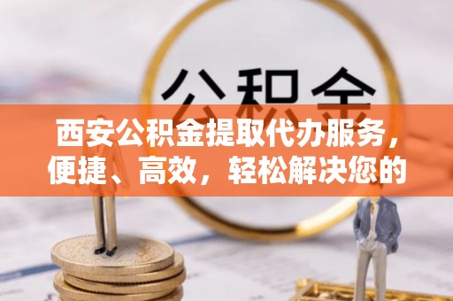 阳谷西安公积金提取代办服务，便捷、高效，轻松解决您的资金需求