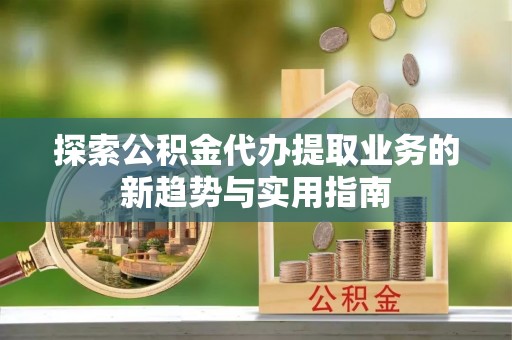 阳谷探索公积金代办提取业务的新趋势与实用指南
