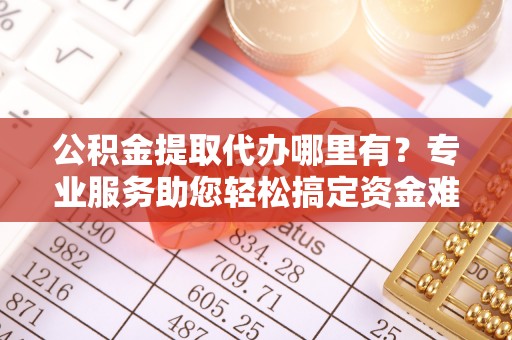 阳谷公积金提取代办哪里有？专业服务助您轻松搞定资金难题