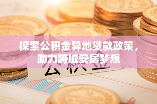 阳谷探索公积金异地贷款政策，助力跨城安居梦想