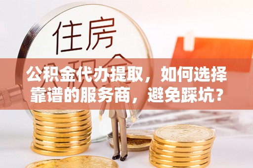 阳谷公积金代办提取，如何选择靠谱的服务商，避免踩坑？